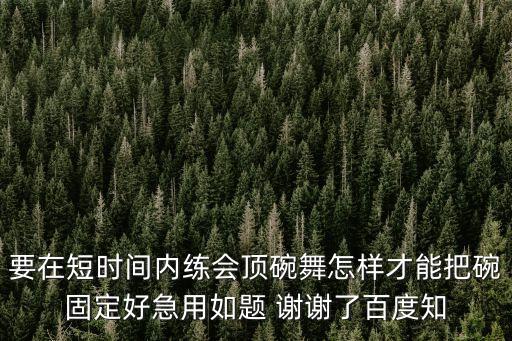 要在短时间内练会顶碗舞怎样才能把碗固定好急用如题 谢谢了百度知