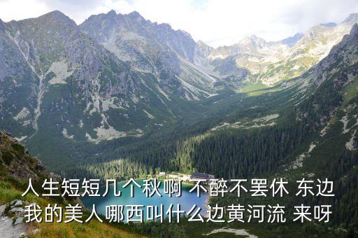 东边我的美人西边黄河流什么意思，人生短短几个秋啊 不醉不罢休 东边我的美人哪西叫什么边黄河流 来呀