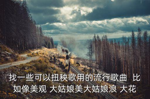 找一些可以扭秧歌用的流行歌曲  比如像美观 大姑娘美大姑娘浪 大花