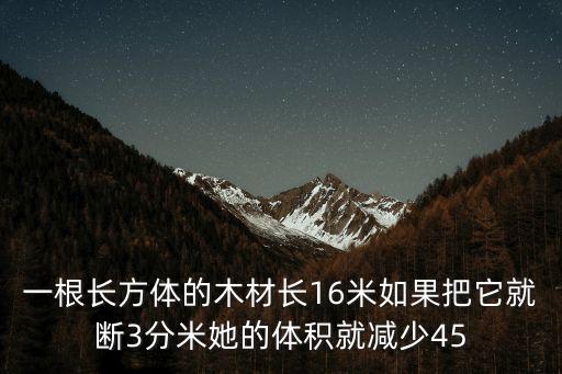 一根长方体的木材长16米如果把它就断3分米她的体积就减少45