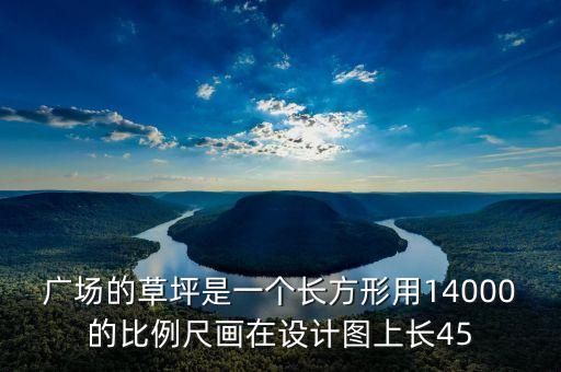 广场的草坪是一个长方形用14000的比例尺画在设计图上长45