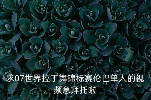 求07世界拉丁舞锦标赛伦巴单人的视频急拜托啦