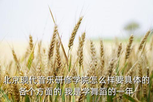 北京现代音乐研修学院怎么样要具体的各个方面的 我是学舞蹈的一年