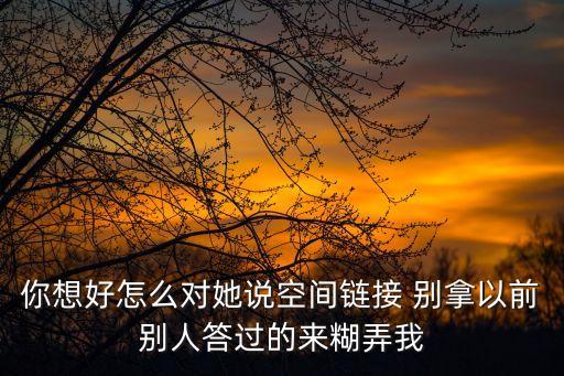 你想好怎么对她说空间链接 别拿以前别人答过的来糊弄我