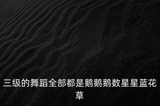三级的舞蹈全部都是鹅鹅鹅数星星蓝花草