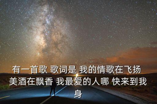 有一首歌 歌词是 我的情歌在飞扬 美酒在飘香 我最爱的人哪 快来到我身