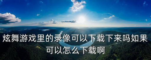 炫舞游戏里的录像可以下载下来吗如果可以怎么下载啊