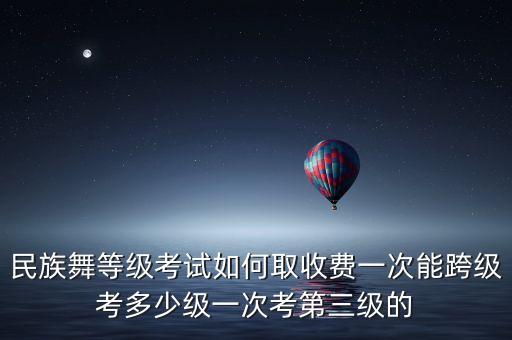 民族舞等级考试如何取收费一次能跨级考多少级一次考第三级的
