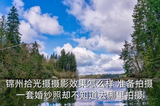 锦州拾光摄摄影效果怎么样 准备拍摄一套婚纱照却不知道去哪里拍摄