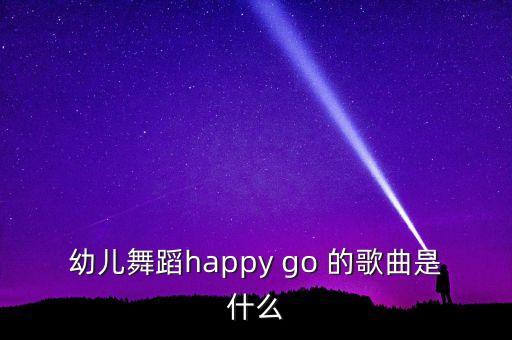 快乐歌舞蹈歌曲是什么，幼儿舞蹈happy go 的歌曲是什么