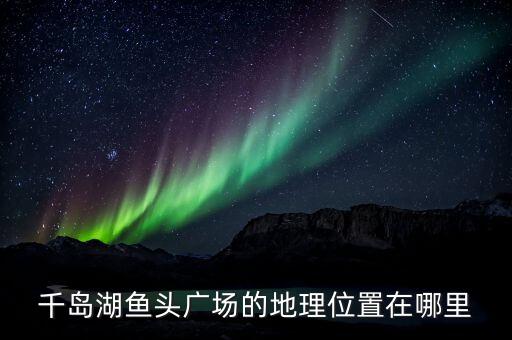 千岛湖哪个广场最美，千岛湖鱼头广场的地理位置在哪里