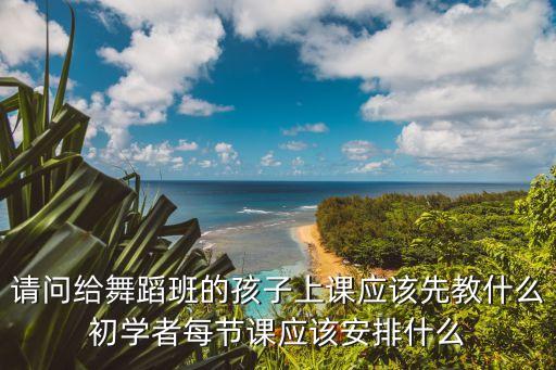 民族舞基训是什么，请问给舞蹈班的孩子上课应该先教什么初学者每节课应该安排什么