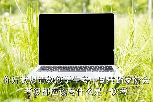 你好我想请教您学生考中国舞蹈家协会考级都应该考什么是一次考