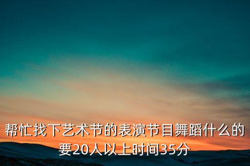 20个人以上可以跳什么舞，帮忙找下艺术节的表演节目舞蹈什么的要20人以上时间35分