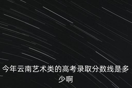 云南舞蹈生高考分数线，今年云南艺术类的高考录取分数线是多少啊