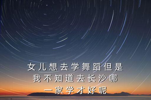 女 儿 想 去 学 舞 蹈 但 是 我 不 知 道 去 长 沙 哪 一 家 学 才 好 呢