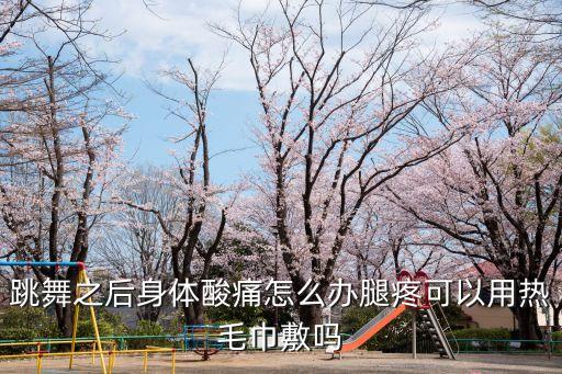 跳舞之后身体酸痛怎么办腿疼可以用热毛巾敷吗