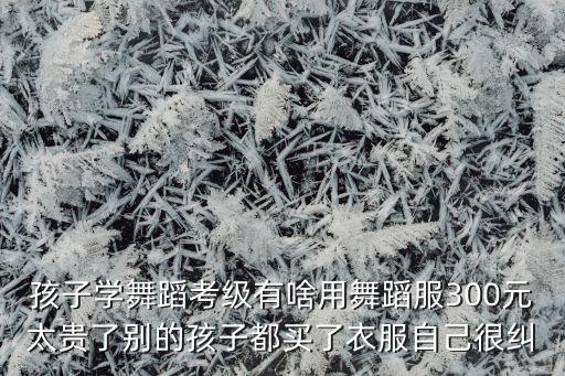 孩子学舞蹈考级有啥用舞蹈服300元太贵了别的孩子都买了衣服自己很纠