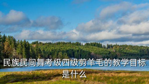 民族民间舞考级四级剪羊毛的教学目标是什么