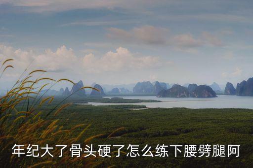 怎么样下腰，年纪大了骨头硬了怎么练下腰劈腿阿