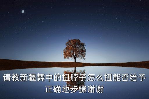 请教新疆舞中的扭脖子怎么扭能否给予正确地步骤谢谢