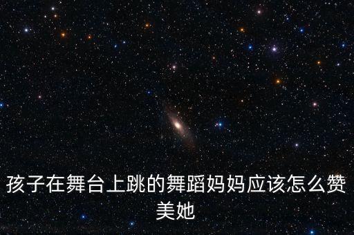 孩子在舞台上跳的舞蹈妈妈应该怎么赞美她