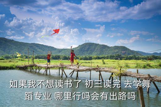 如果我不想读书了 初三读完 去学舞蹈专业 哪里行吗会有出路吗