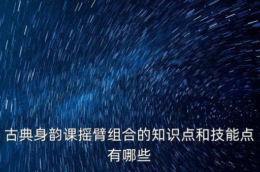 中国古典舞身韵教学大纲，古典身韵课摇臂组合的知识点和技能点有哪些