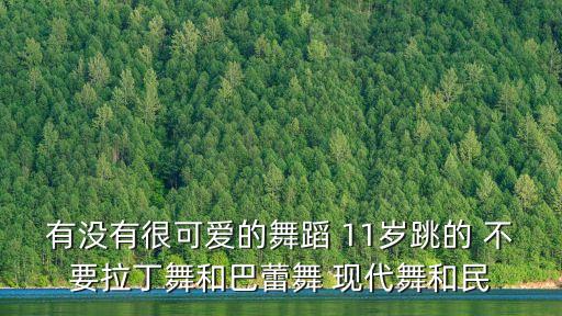有没有很可爱的舞蹈 11岁跳的 不要拉丁舞和巴蕾舞 现代舞和民