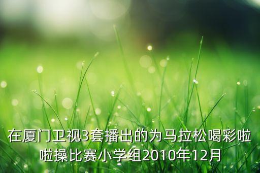 在厦门卫视3套播出的为马拉松喝彩啦啦操比赛小学组2010年12月