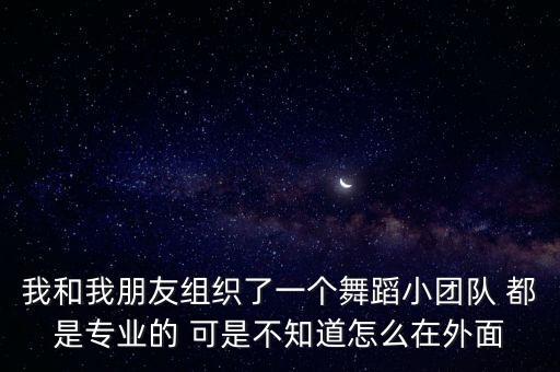 我和我朋友组织了一个舞蹈小团队 都是专业的 可是不知道怎么在外面