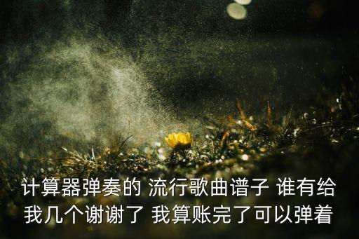 计算器弹奏的 流行歌曲谱子 谁有给我几个谢谢了 我算账完了可以弹着