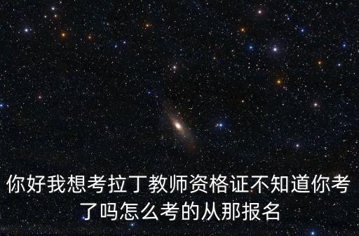 你好我想考拉丁教师资格证不知道你考了吗怎么考的从那报名
