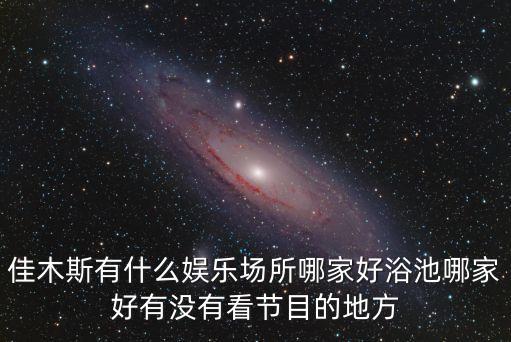 佳木斯有什么娱乐场所哪家好浴池哪家好有没有看节目的地方