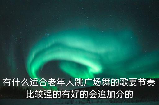 有什么适合老年人跳广场舞的歌要节奏比较强的有好的会追加分的