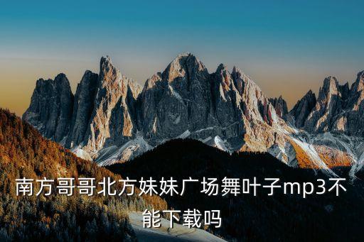 如何下载叶子广场舞曲又见山里红，南方哥哥北方妹妹广场舞叶子mp3不能下载吗