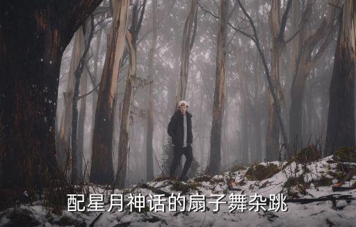 大型舞蹈视频大全扇子舞，配星月神话的扇子舞杂跳