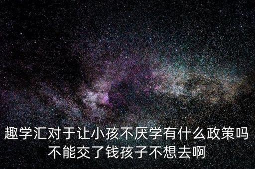 趣学汇对于让小孩不厌学有什么政策吗不能交了钱孩子不想去啊