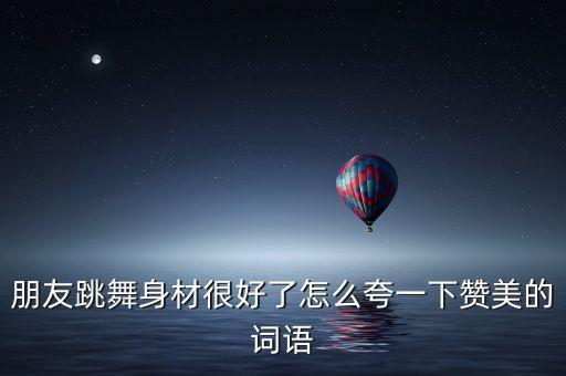 朋友跳舞身材很好了怎么夸一下赞美的词语