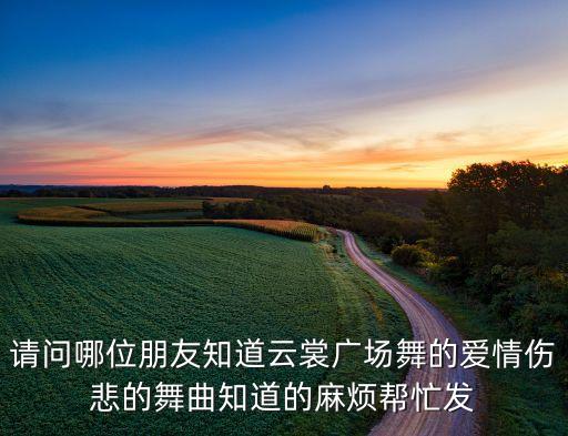 请问哪位朋友知道云裳广场舞的爱情伤悲的舞曲知道的麻烦帮忙发