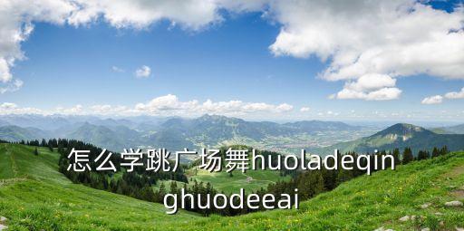 怎么学跳广场舞huoladeqinghuodeeai