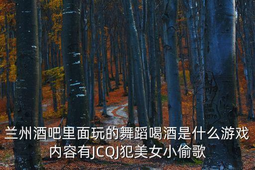 兰州酒吧里面玩的舞蹈喝酒是什么游戏内容有JCQJ犯美女小偷歌