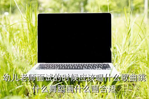 幼儿老师面试的时候应该唱什么歌曲跳什么舞蹈画什么画合适