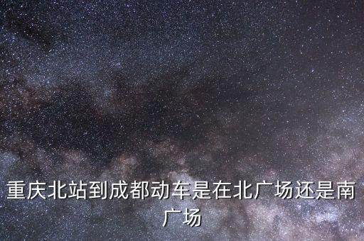 重庆北站到成都动车是在北广场还是南广场