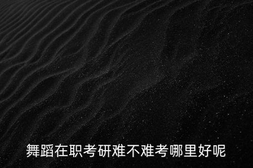 舞研艺考哪个校区好，舞蹈在职考研难不难考哪里好呢