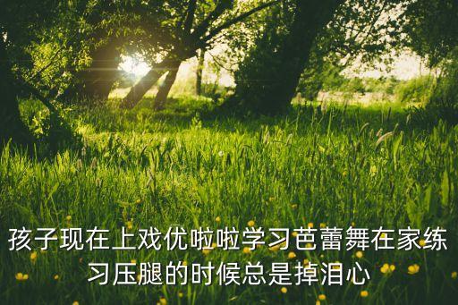 孩子现在上戏优啦啦学习芭蕾舞在家练习压腿的时候总是掉泪心
