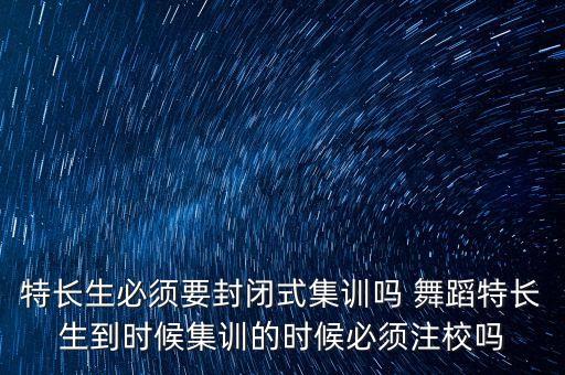 特长生必须要封闭式集训吗 舞蹈特长生到时候集训的时候必须注校吗