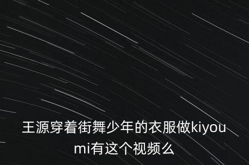 王源舞蹈视频混剪，王源穿着街舞少年的衣服做kiyoumi有这个视频么