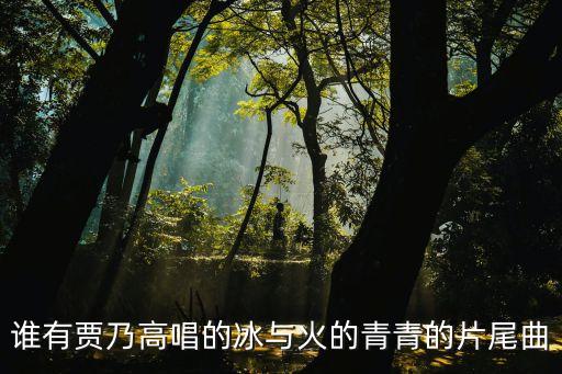 谁有贾乃高唱的冰与火的青青的片尾曲