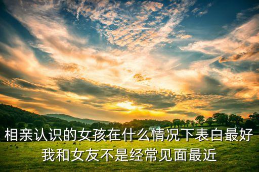 相亲认识的女孩在什么情况下表白最好我和女友不是经常见面最近